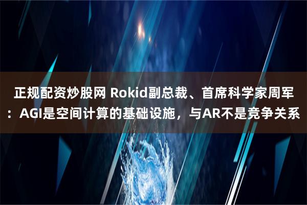 正规配资炒股网 Rokid副总裁、首席科学家周军：AGI是空间计算的基础设施，与AR不是竞争关系