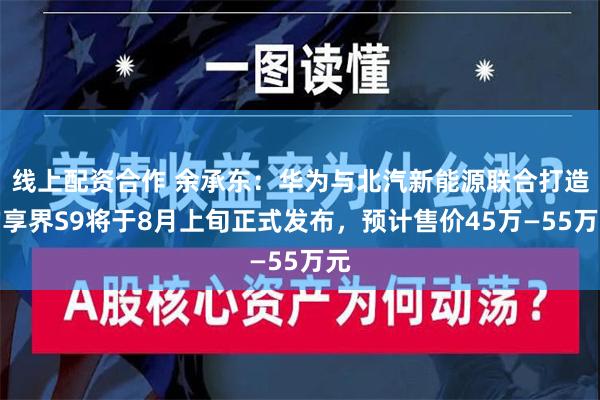 线上配资合作 余承东：华为与北汽新能源联合打造的享界S9将于8月上旬正式发布，预计售价45万—55万元