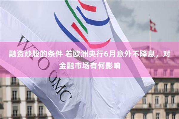 融资炒股的条件 若欧洲央行6月意外不降息，对金融市场有何影响