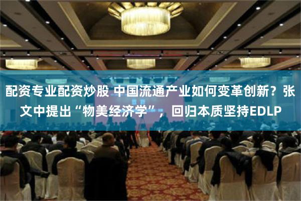 配资专业配资炒股 中国流通产业如何变革创新？张文中提出“物美经济学”，回归本质坚持EDLP