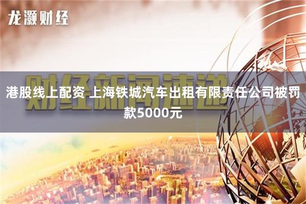 港股线上配资 上海铁城汽车出租有限责任公司被罚款5000元