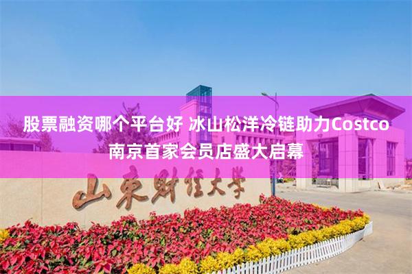 股票融资哪个平台好 冰山松洋冷链助力Costco南京首家会员店盛大启幕