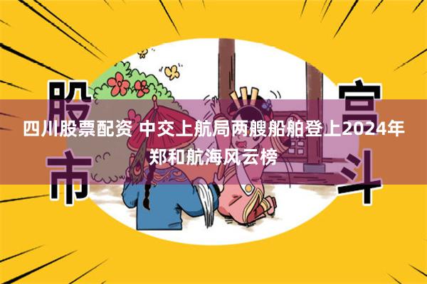 四川股票配资 中交上航局两艘船舶登上2024年郑和航海风云榜