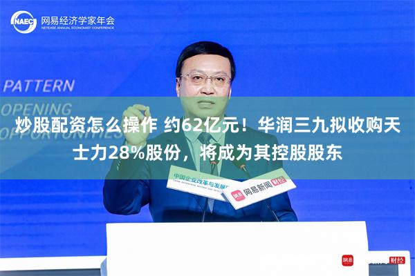 炒股配资怎么操作 约62亿元！华润三九拟收购天士力28%股份，将成为其控股股东