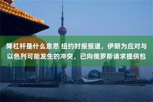 降杠杆是什么意思 纽约时报报道，伊朗为应对与以色列可能发生的冲突，已向俄罗斯请求提供包