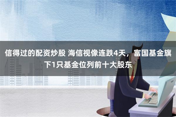 信得过的配资炒股 海信视像连跌4天，富国基金旗下1只基金位列前十大股东