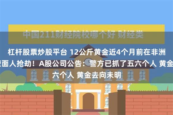 杠杆股票炒股平台 12公斤黄金近4个月前在非洲被11名蒙面人抢劫！A股公司公告：警方已抓了五六个人 黄金去向未明