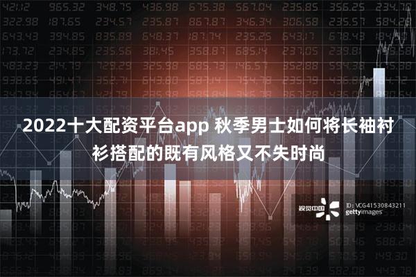 2022十大配资平台app 秋季男士如何将长袖衬衫搭配的既有风格又不失时尚