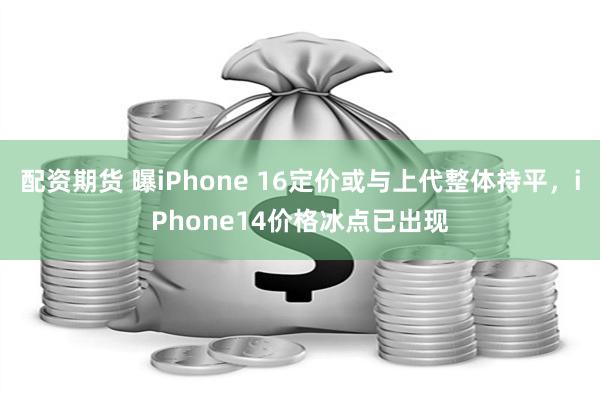 配资期货 曝iPhone 16定价或与上代整体持平，iPhone14价格冰点已出现