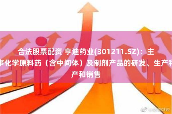 合法股票配资 亨迪药业(301211.SZ)：主要从事化学原料药（含中间体）及制剂产品的研发、生产和销售