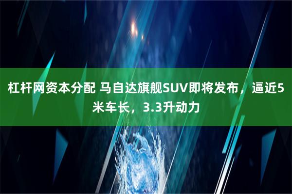 杠杆网资本分配 马自达旗舰SUV即将发布，逼近5米车长，3.3升动力