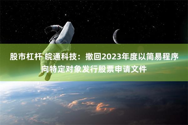 股市杠杆 皖通科技：撤回2023年度以简易程序向特定对象发行股票申请文件