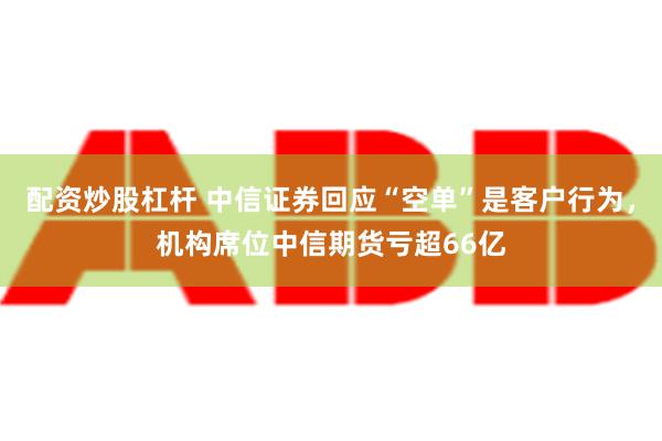 配资炒股杠杆 中信证券回应“空单”是客户行为，机构席位中信期货亏超66亿