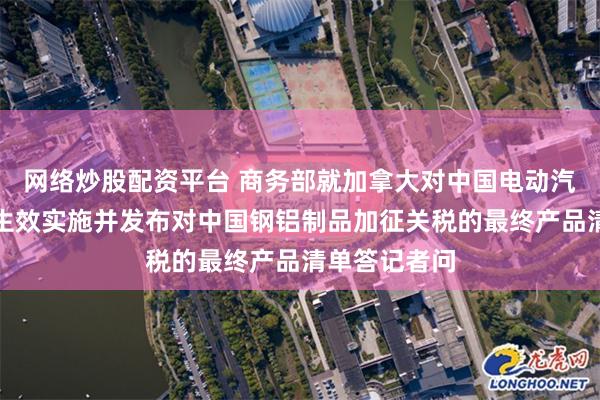 网络炒股配资平台 商务部就加拿大对中国电动汽车加征关税生效实施并发布对中国钢铝制品加征关税的最终产品清单答记者问