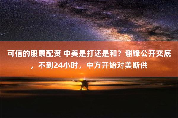 可信的股票配资 中美是打还是和？谢锋公开交底，不到24小时，中方开始对美断供