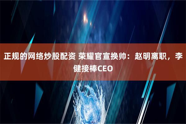 正规的网络炒股配资 荣耀官宣换帅：赵明离职，李健接棒CEO