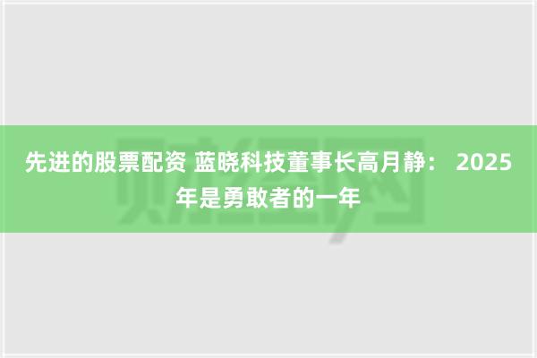 先进的股票配资 蓝晓科技董事长高月静： 2025年是勇敢者的一年